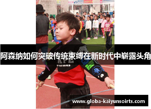 阿森纳如何突破传统束缚在新时代中崭露头角 阿森纳如何突破传统束缚在新时代中崭露头角