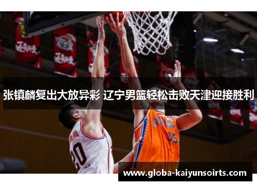 张镇麟复出大放异彩 辽宁男篮轻松击败天津迎接胜利 张镇麟复出大放异彩 辽宁男篮轻松击败天津迎接胜利