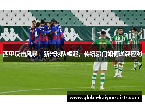 西甲反击风暴:新兴球队崛起,传统豪门如何逆袭应对 西甲反击风暴:新兴球队崛起,传统豪门如何逆袭应对