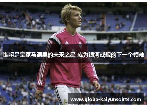 谁将是皇家马德里的未来之星 成为银河战舰的下一个领袖 谁将是皇家马德里的未来之星 成为银河战舰的下一个领袖