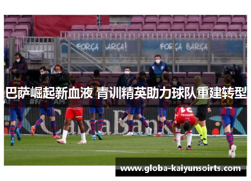 巴萨崛起新血液 青训精英助力球队重建转型 巴萨崛起新血液 青训精英助力球队重建转型