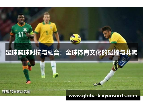 足球篮球对抗与融合:全球体育文化的碰撞与共鸣 足球篮球对抗与融合:全球体育文化的碰撞与共鸣