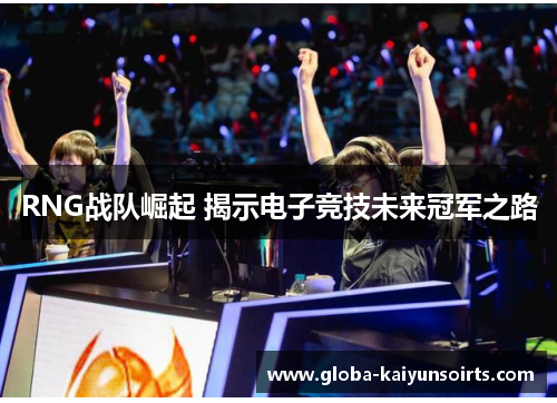 RNG战队崛起 揭示电子竞技未来冠军之路