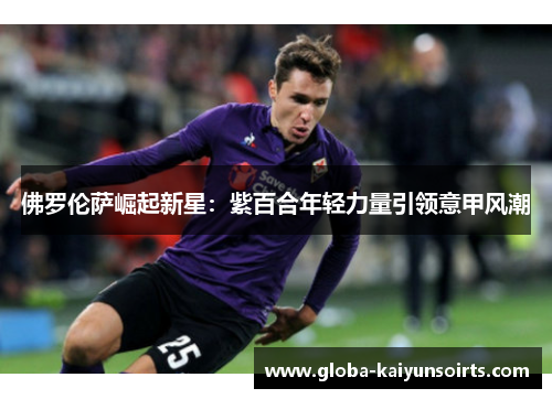 佛罗伦萨崛起新星:紫百合年轻力量引领意甲风潮 佛罗伦萨崛起新星:紫百合年轻力量引领意甲风潮