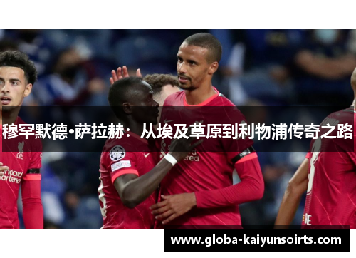 穆罕默德·萨拉赫:从埃及草原到利物浦传奇之路 穆罕默德·萨拉赫:从埃及草原到利物浦传奇之路