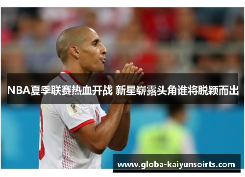 NBA夏季联赛热血开战 新星崭露头角谁将脱颖而出 NBA夏季联赛热血开战 新星崭露头角谁将脱颖而出