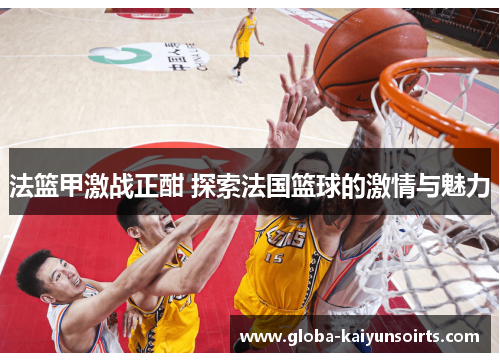 法篮甲激战正酣 探索法国篮球的激情与魅力 法篮甲激战正酣 探索法国篮球的激情与魅力