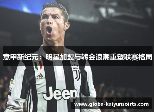 意甲新纪元:明星加盟与转会浪潮重塑联赛格局 意甲新纪元:明星加盟与转会浪潮重塑联赛格局