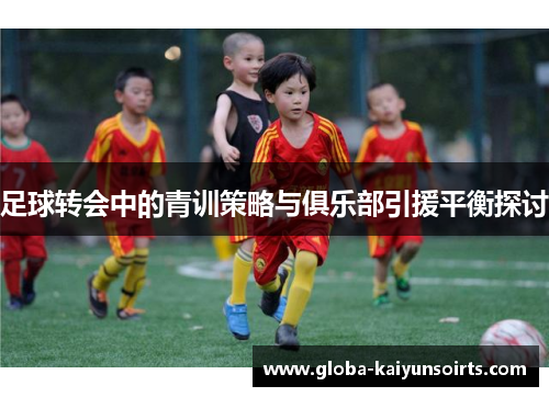 足球转会中的青训策略与俱乐部引援平衡探讨 足球转会中的青训策略与俱乐部引援平衡探讨