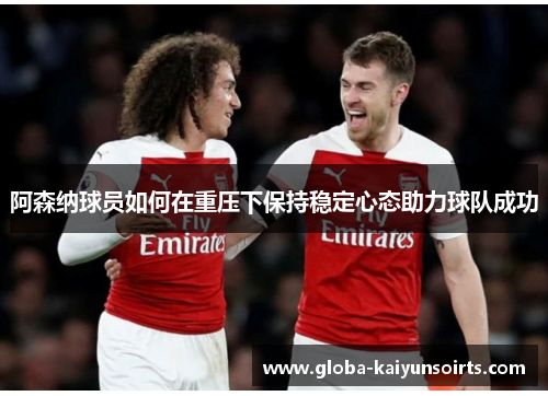 阿森纳球员如何在重压下保持稳定心态助力球队成功 阿森纳球员如何在重压下保持稳定心态助力球队成功